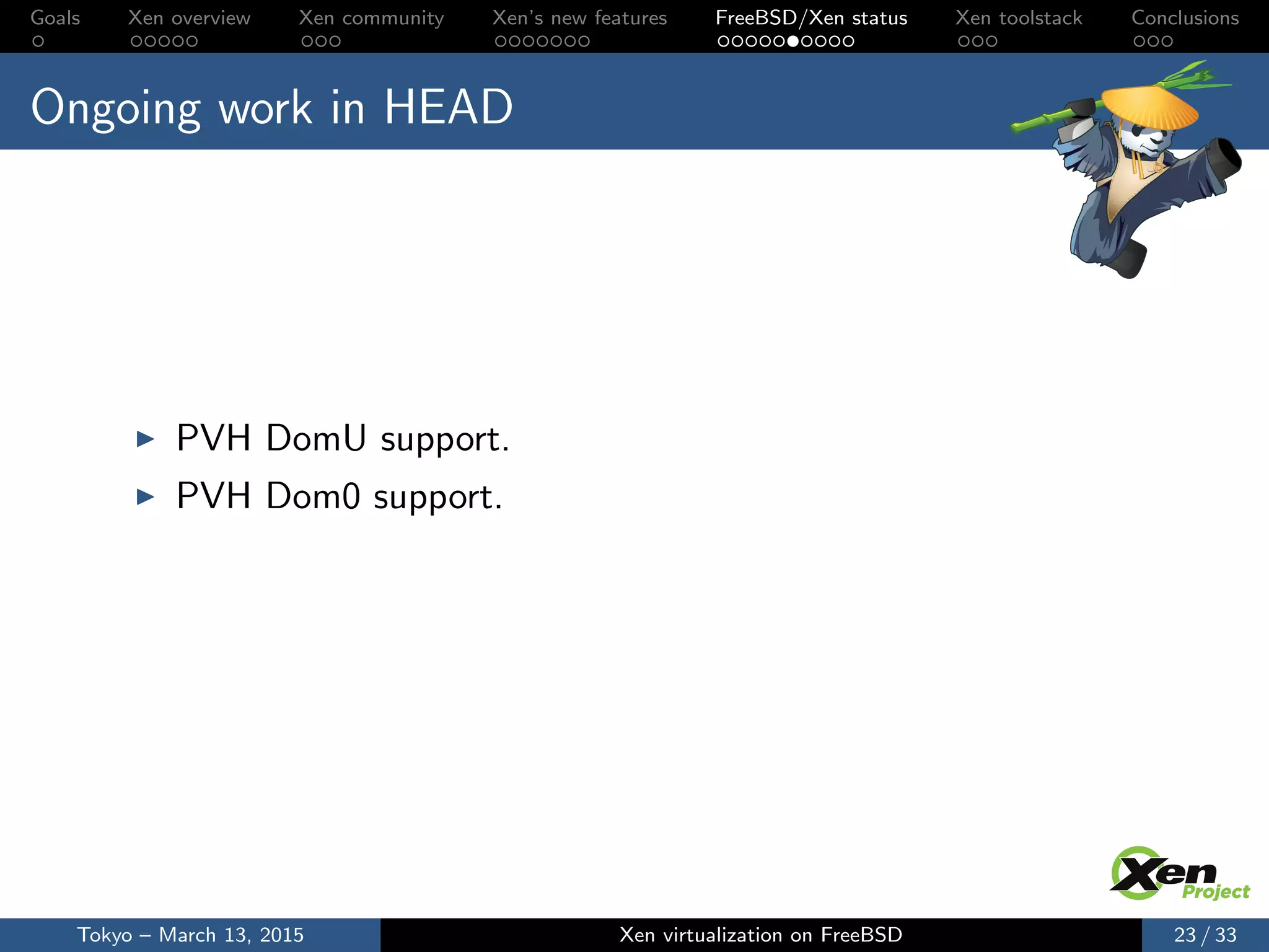 Goals Xen overview Xen community Xen’s new features FreeBSD/Xen status Xen toolstack Conclusions
Ongoing work in HEAD
PVH DomU support.
PVH Dom0 support.
Tokyo – March 13, 2015 Xen virtualization on FreeBSD 23 / 33
 