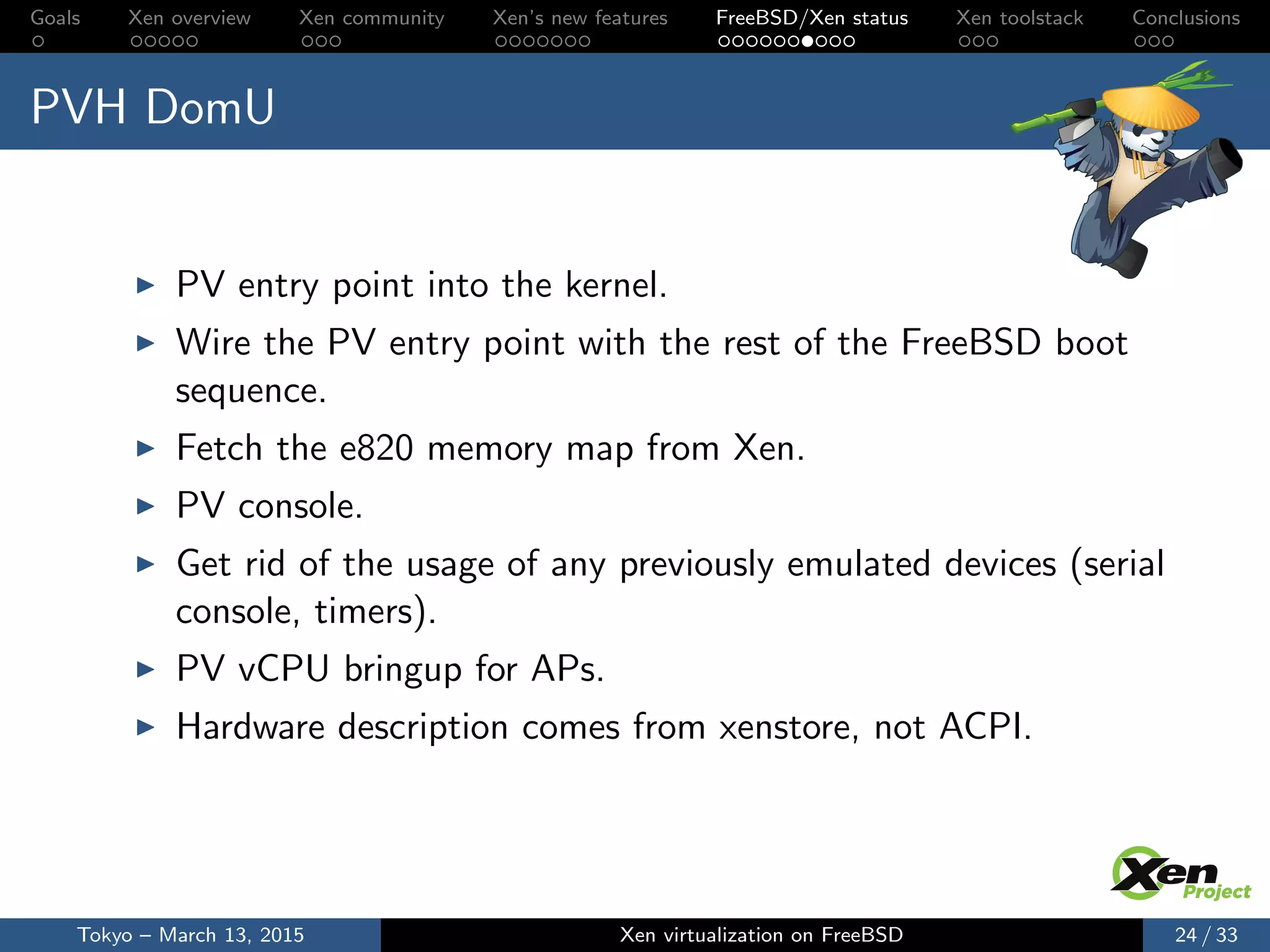 Goals Xen overview Xen community Xen’s new features FreeBSD/Xen status Xen toolstack Conclusions
PVH DomU
PV entry point into the kernel.
Wire the PV entry point with the rest of the FreeBSD boot
sequence.
Fetch the e820 memory map from Xen.
PV console.
Get rid of the usage of any previously emulated devices (serial
console, timers).
PV vCPU bringup for APs.
Hardware description comes from xenstore, not ACPI.
Tokyo – March 13, 2015 Xen virtualization on FreeBSD 24 / 33
 