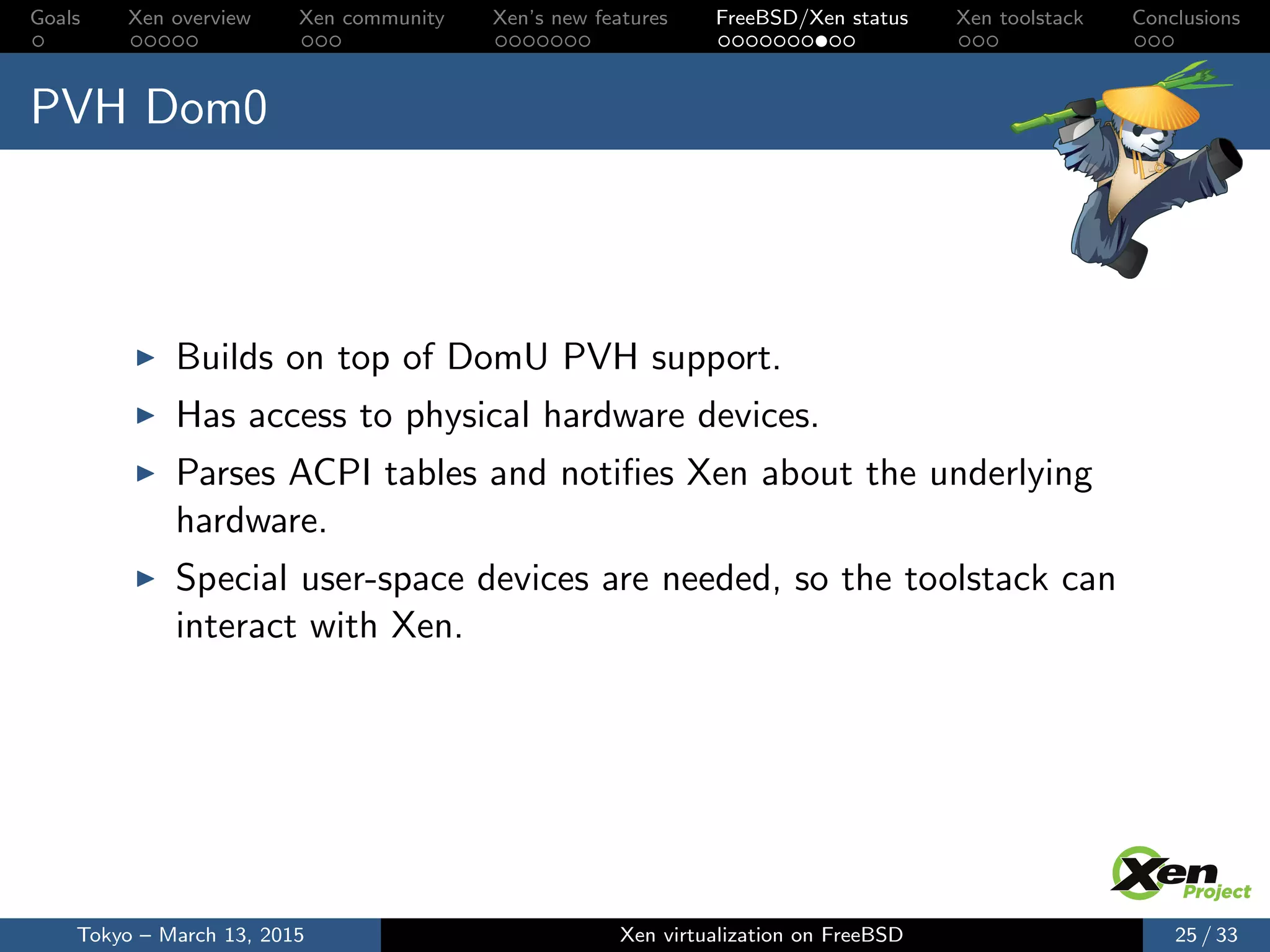 Goals Xen overview Xen community Xen’s new features FreeBSD/Xen status Xen toolstack Conclusions
PVH Dom0
Builds on top of DomU PVH support.
Has access to physical hardware devices.
Parses ACPI tables and notiﬁes Xen about the underlying
hardware.
Special user-space devices are needed, so the toolstack can
interact with Xen.
Tokyo – March 13, 2015 Xen virtualization on FreeBSD 25 / 33
 