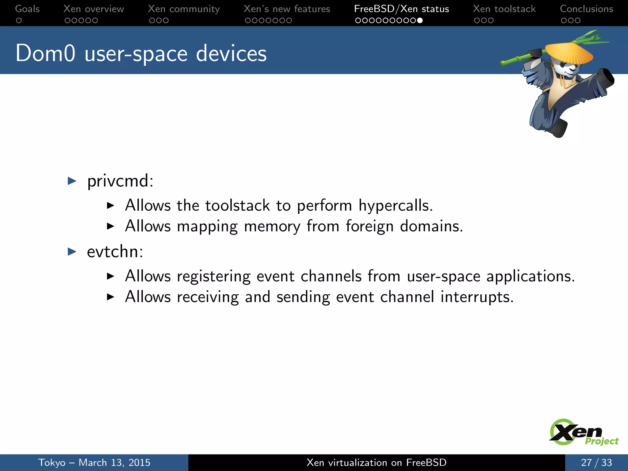 Goals Xen overview Xen community Xen’s new features FreeBSD/Xen status Xen toolstack Conclusions
Dom0 user-space devices
privcmd:
Allows the toolstack to perform hypercalls.
Allows mapping memory from foreign domains.
evtchn:
Allows registering event channels from user-space applications.
Allows receiving and sending event channel interrupts.
Tokyo – March 13, 2015 Xen virtualization on FreeBSD 27 / 33
 