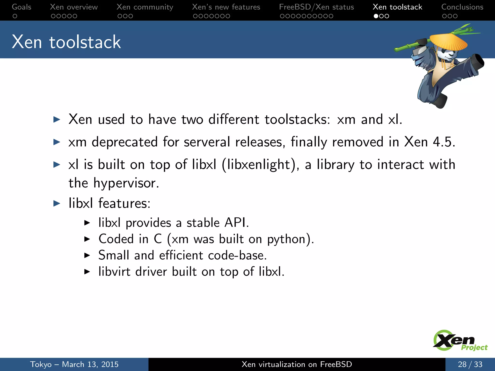 Goals Xen overview Xen community Xen’s new features FreeBSD/Xen status Xen toolstack Conclusions
Xen toolstack
Xen used to have two diﬀerent toolstacks: xm and xl.
xm deprecated for serveral releases, ﬁnally removed in Xen 4.5.
xl is built on top of libxl (libxenlight), a library to interact with
the hypervisor.
libxl features:
libxl provides a stable API.
Coded in C (xm was built on python).
Small and eﬃcient code-base.
libvirt driver built on top of libxl.
Tokyo – March 13, 2015 Xen virtualization on FreeBSD 28 / 33
 
