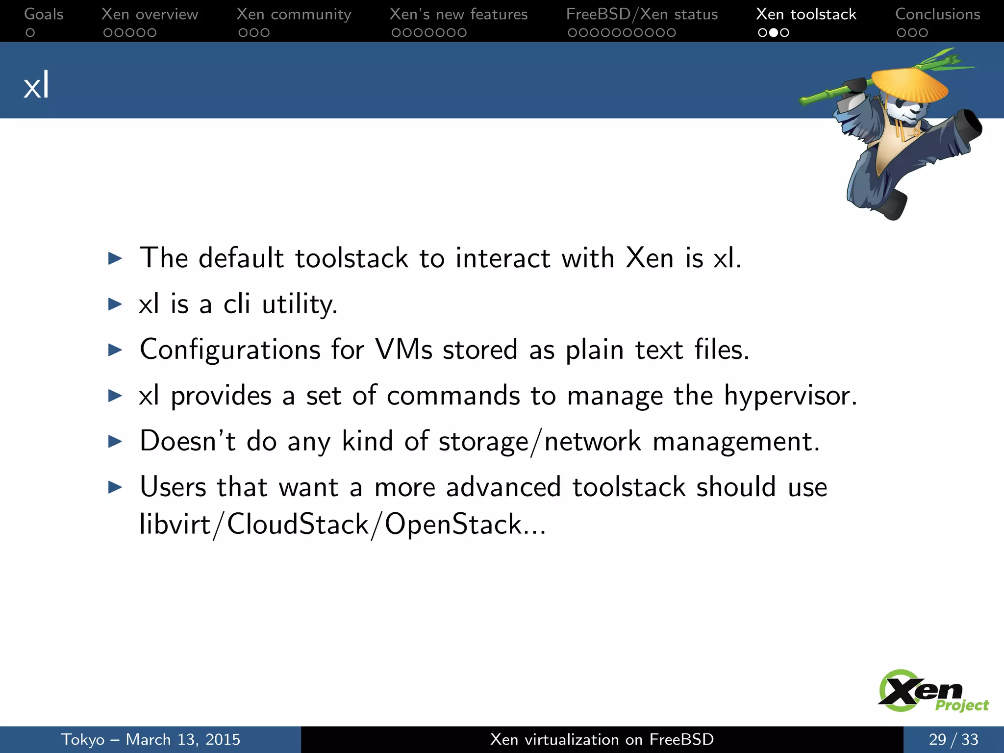 Goals Xen overview Xen community Xen’s new features FreeBSD/Xen status Xen toolstack Conclusions
xl
The default toolstack to interact with Xen is xl.
xl is a cli utility.
Conﬁgurations for VMs stored as plain text ﬁles.
xl provides a set of commands to manage the hypervisor.
Doesn’t do any kind of storage/network management.
Users that want a more advanced toolstack should use
libvirt/CloudStack/OpenStack...
Tokyo – March 13, 2015 Xen virtualization on FreeBSD 29 / 33
 