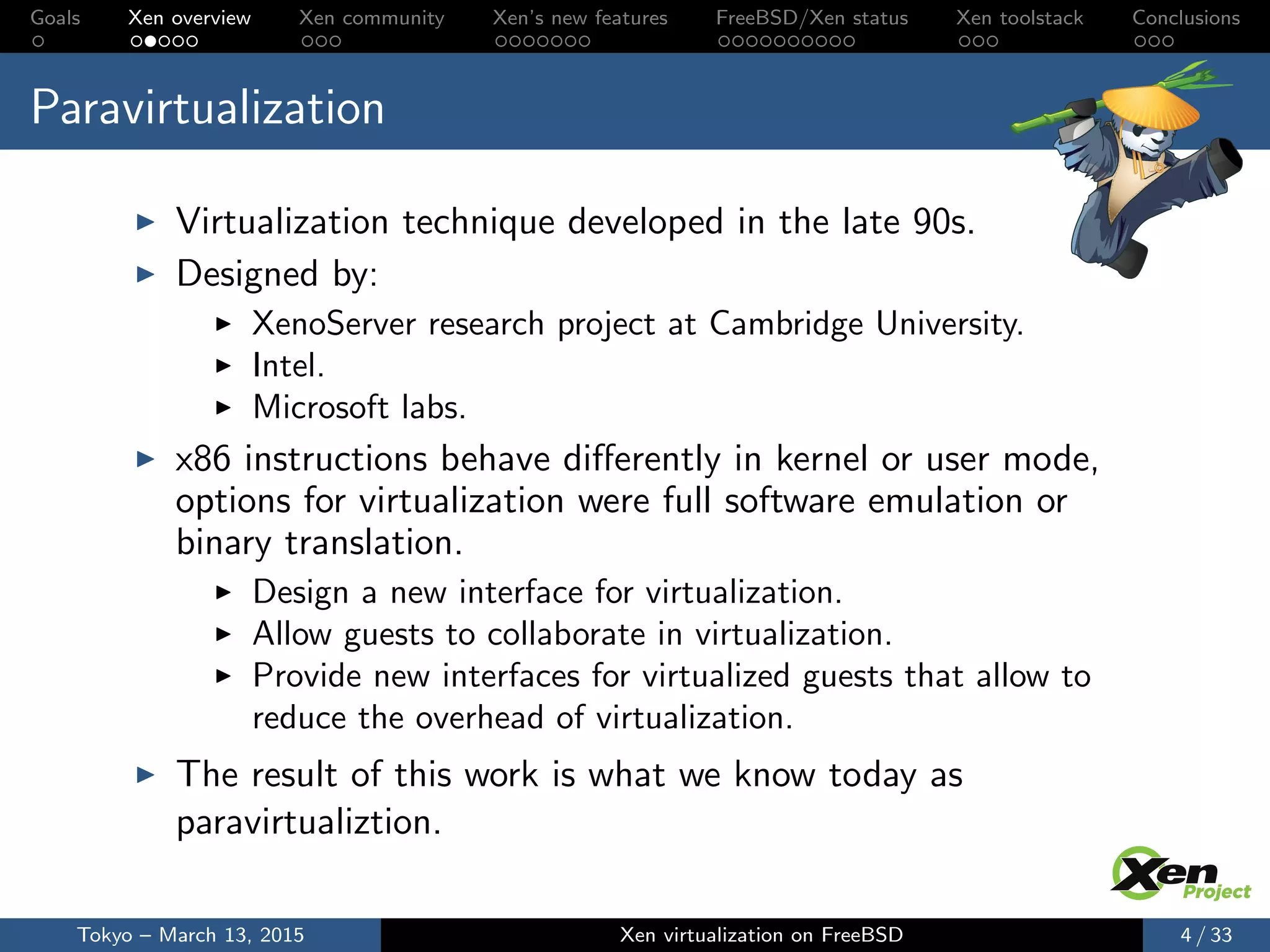 Goals Xen overview Xen community Xen’s new features FreeBSD/Xen status Xen toolstack Conclusions
Paravirtualization
Virtualization technique developed in the late 90s.
Designed by:
XenoServer research project at Cambridge University.
Intel.
Microsoft labs.
x86 instructions behave diﬀerently in kernel or user mode,
options for virtualization were full software emulation or
binary translation.
Design a new interface for virtualization.
Allow guests to collaborate in virtualization.
Provide new interfaces for virtualized guests that allow to
reduce the overhead of virtualization.
The result of this work is what we know today as
paravirtualiztion.
Tokyo – March 13, 2015 Xen virtualization on FreeBSD 4 / 33
 