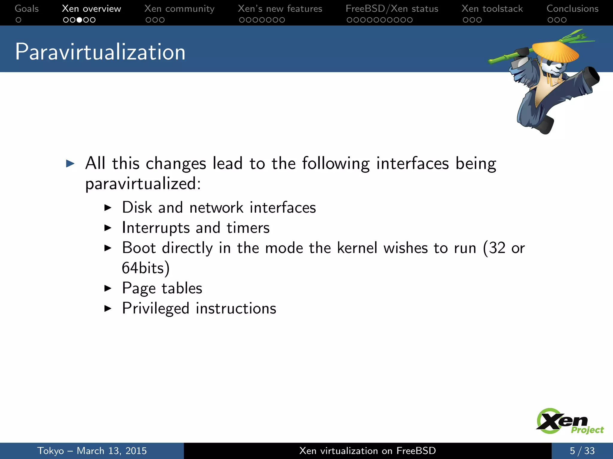 Goals Xen overview Xen community Xen’s new features FreeBSD/Xen status Xen toolstack Conclusions
Paravirtualization
All this changes lead to the following interfaces being
paravirtualized:
Disk and network interfaces
Interrupts and timers
Boot directly in the mode the kernel wishes to run (32 or
64bits)
Page tables
Privileged instructions
Tokyo – March 13, 2015 Xen virtualization on FreeBSD 5 / 33
 