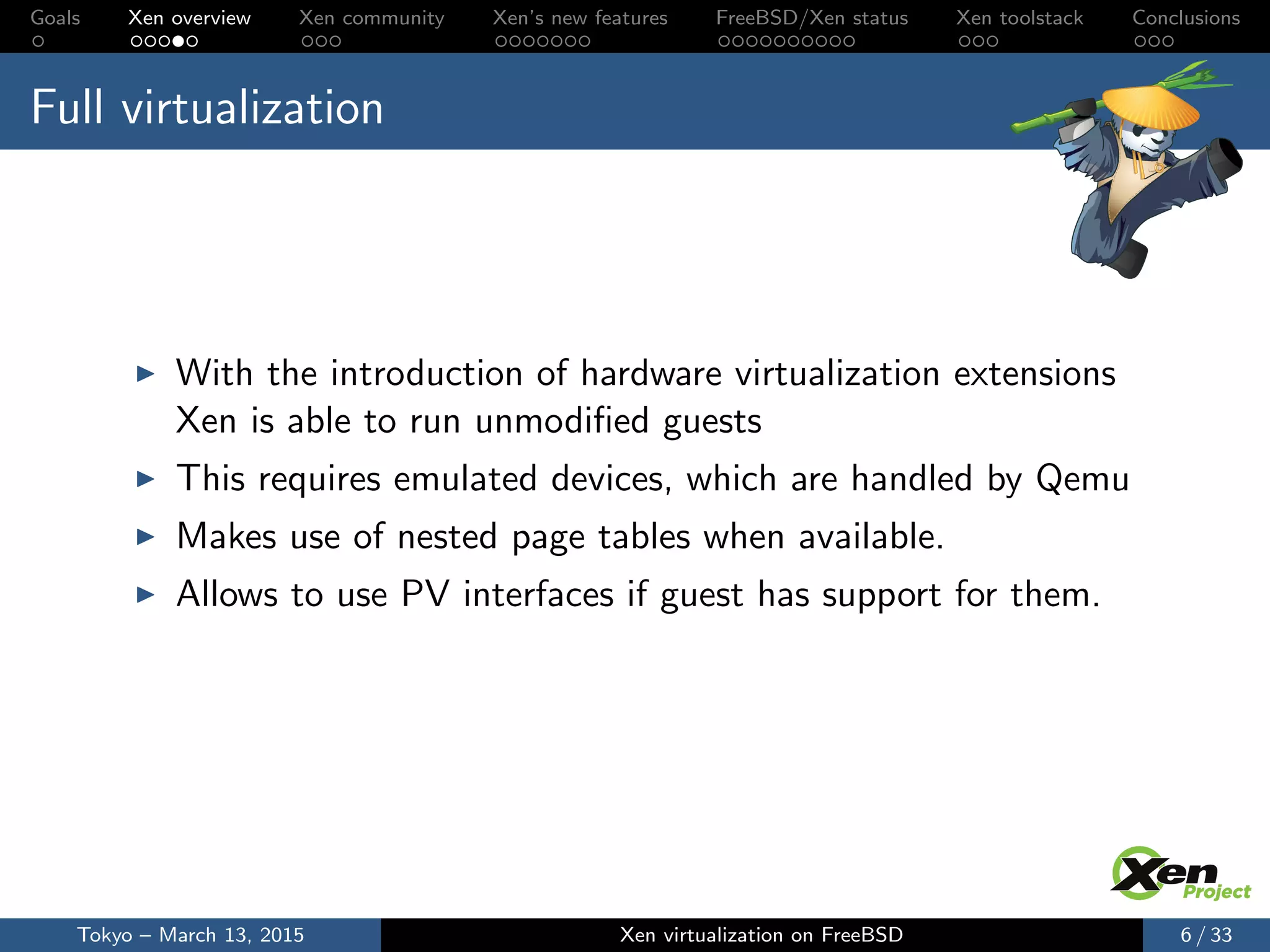 Goals Xen overview Xen community Xen’s new features FreeBSD/Xen status Xen toolstack Conclusions
Full virtualization
With the introduction of hardware virtualization extensions
Xen is able to run unmodiﬁed guests
This requires emulated devices, which are handled by Qemu
Makes use of nested page tables when available.
Allows to use PV interfaces if guest has support for them.
Tokyo – March 13, 2015 Xen virtualization on FreeBSD 6 / 33
 