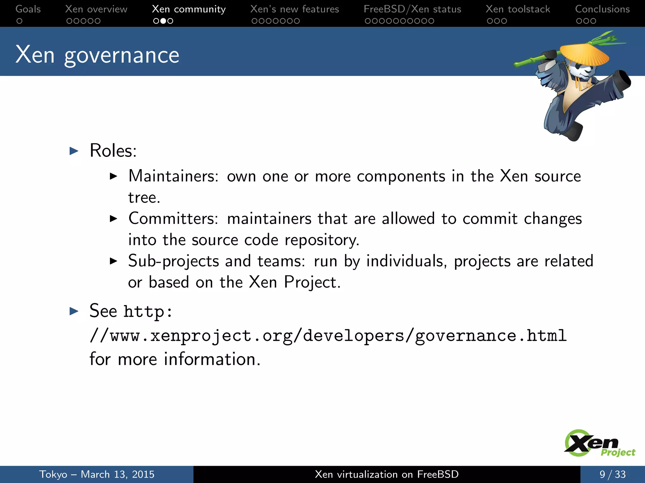 Goals Xen overview Xen community Xen’s new features FreeBSD/Xen status Xen toolstack Conclusions
Xen governance
Roles:
Maintainers: own one or more components in the Xen source
tree.
Committers: maintainers that are allowed to commit changes
into the source code repository.
Sub-projects and teams: run by individuals, projects are related
or based on the Xen Project.
See http:
//www.xenproject.org/developers/governance.html
for more information.
Tokyo – March 13, 2015 Xen virtualization on FreeBSD 9 / 33
 