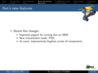 Goals Xen overview Xen community Xen’s new features FreeBSD/Xen status Xen toolstack Conclusions
Xen’s new features
Recent Xen changes:
Improved support for running Xen on ARM.
New virtualization mode: PVH.
As usual, improvements/bugﬁxes across all components.
Tokyo – March 13, 2015 Xen virtualization on FreeBSD 11 / 33
 