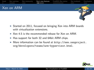 Goals Xen overview Xen community Xen’s new features FreeBSD/Xen status Xen toolstack Conclusions
Xen on ARM
Started on 2011, focused on bringing Xen into ARM boards
with virtualization extensions.
Xen 4.5 is the recommended release for Xen on ARM.
Has support for both 32 and 64bit ARM chips.
More information can be found at http://www.xenproject.
org/developers/teams/arm-hypervisor.html.
Tokyo – March 13, 2015 Xen virtualization on FreeBSD 12 / 33
 