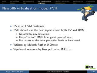 Goals Xen overview Xen community Xen’s new features FreeBSD/Xen status Xen toolstack Conclusions
New x86 virtualization mode: PVH
PV in an HVM container.
PVH should use the best aspects from both PV and HVM:
No need for any emulation.
Has a ”native” MMU from guest point of view.
Has access to the same protection levels as bare metal.
Written by Mukesh Rathor @ Oracle.
Signiﬁcant revisions by George Dunlap @ Citrix.
Tokyo – March 13, 2015 Xen virtualization on FreeBSD 13 / 33
 