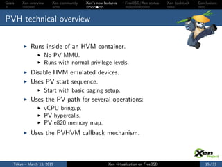 Goals Xen overview Xen community Xen’s new features FreeBSD/Xen status Xen toolstack Conclusions
PVH technical overview
Runs inside of an HVM container.
No PV MMU.
Runs with normal privilege levels.
Disable HVM emulated devices.
Uses PV start sequence.
Start with basic paging setup.
Uses the PV path for several operations:
vCPU bringup.
PV hypercalls.
PV e820 memory map.
Uses the PVHVM callback mechanism.
Tokyo – March 13, 2015 Xen virtualization on FreeBSD 15 / 33
 