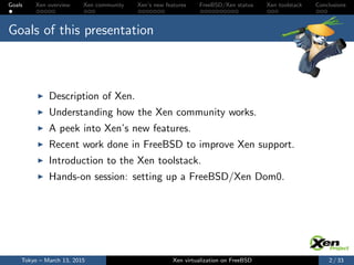 Goals Xen overview Xen community Xen’s new features FreeBSD/Xen status Xen toolstack Conclusions
Goals of this presentation
Description of Xen.
Understanding how the Xen community works.
A peek into Xen’s new features.
Recent work done in FreeBSD to improve Xen support.
Introduction to the Xen toolstack.
Hands-on session: setting up a FreeBSD/Xen Dom0.
Tokyo – March 13, 2015 Xen virtualization on FreeBSD 2 / 33
 