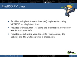 Goals Xen overview Xen community Xen’s new features FreeBSD/Xen status Xen toolstack Conclusions
FreeBSD PV timer
Provides a singleshot event timer (et) implemented using
VCPUOP set singleshot timer.
Provides a timecounter (tc) using the information provided by
Xen in vcpu time info.
Provides a clock using vcpu time info (that contains the
uptime) and the wallclock time in shared info.
Tokyo – March 13, 2015 Xen virtualization on FreeBSD 20 / 33
 