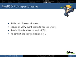 Goals Xen overview Xen community Xen’s new features FreeBSD/Xen status Xen toolstack Conclusions
FreeBSD PV suspend/resume
Rebind all IPI event channels.
Rebind all VIRQ event channels (for the timer).
Re-initialize the timer on each vCPU.
Re-connect the frontends (disk, net).
Tokyo – March 13, 2015 Xen virtualization on FreeBSD 22 / 33
 
