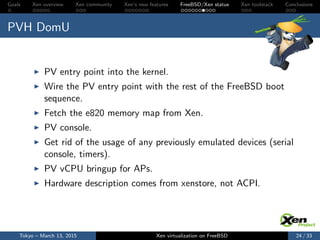 Goals Xen overview Xen community Xen’s new features FreeBSD/Xen status Xen toolstack Conclusions
PVH DomU
PV entry point into the kernel.
Wire the PV entry point with the rest of the FreeBSD boot
sequence.
Fetch the e820 memory map from Xen.
PV console.
Get rid of the usage of any previously emulated devices (serial
console, timers).
PV vCPU bringup for APs.
Hardware description comes from xenstore, not ACPI.
Tokyo – March 13, 2015 Xen virtualization on FreeBSD 24 / 33
 