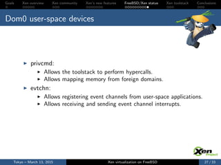 Goals Xen overview Xen community Xen’s new features FreeBSD/Xen status Xen toolstack Conclusions
Dom0 user-space devices
privcmd:
Allows the toolstack to perform hypercalls.
Allows mapping memory from foreign domains.
evtchn:
Allows registering event channels from user-space applications.
Allows receiving and sending event channel interrupts.
Tokyo – March 13, 2015 Xen virtualization on FreeBSD 27 / 33
 