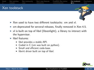 Goals Xen overview Xen community Xen’s new features FreeBSD/Xen status Xen toolstack Conclusions
Xen toolstack
Xen used to have two diﬀerent toolstacks: xm and xl.
xm deprecated for serveral releases, ﬁnally removed in Xen 4.5.
xl is built on top of libxl (libxenlight), a library to interact with
the hypervisor.
libxl features:
libxl provides a stable API.
Coded in C (xm was built on python).
Small and eﬃcient code-base.
libvirt driver built on top of libxl.
Tokyo – March 13, 2015 Xen virtualization on FreeBSD 28 / 33
 