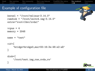 Goals Xen overview Xen community Xen’s new features FreeBSD/Xen status Xen toolstack Conclusions
Example xl conﬁguration ﬁle
kernel = "/root/vmlinuz-3.14.0"
ramdisk = "/root/initrd.img-3.14.0"
extra="root=/dev/xvda1"
vcpus = 4
memory = 2048
name = "test"
vif=[
’bridge=bridge0,mac=00:16:3e:48:e2:a8’
]
disk=[
’/root/test.img,raw,xvda,rw’
]
Tokyo – March 13, 2015 Xen virtualization on FreeBSD 30 / 33
 