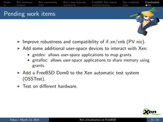 Goals Xen overview Xen community Xen’s new features FreeBSD/Xen status Xen toolstack Conclusions
Pending work items
Improve robustness and compatibility of if xn/xnb (PV nic).
Add some additional user-space devices to interact with Xen:
gntdev: allows user-space applications to map grants.
gntalloc: allows user-space applications to share memory using
grants.
Add a FreeBSD Dom0 to the Xen automatic test system
(OSSTest).
Test on diﬀerent hardware.
Tokyo – March 13, 2015 Xen virtualization on FreeBSD 31 / 33
 