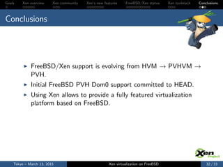 Goals Xen overview Xen community Xen’s new features FreeBSD/Xen status Xen toolstack Conclusions
Conclusions
FreeBSD/Xen support is evolving from HVM → PVHVM →
PVH.
Initial FreeBSD PVH Dom0 support committed to HEAD.
Using Xen allows to provide a fully featured virtualization
platform based on FreeBSD.
Tokyo – March 13, 2015 Xen virtualization on FreeBSD 32 / 33
 