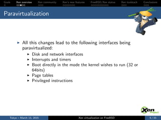 Goals Xen overview Xen community Xen’s new features FreeBSD/Xen status Xen toolstack Conclusions
Paravirtualization
All this changes lead to the following interfaces being
paravirtualized:
Disk and network interfaces
Interrupts and timers
Boot directly in the mode the kernel wishes to run (32 or
64bits)
Page tables
Privileged instructions
Tokyo – March 13, 2015 Xen virtualization on FreeBSD 5 / 33
 