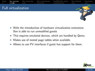 Goals Xen overview Xen community Xen’s new features FreeBSD/Xen status Xen toolstack Conclusions
Full virtualization
With the introduction of hardware virtualization extensions
Xen is able to run unmodiﬁed guests
This requires emulated devices, which are handled by Qemu
Makes use of nested page tables when available.
Allows to use PV interfaces if guest has support for them.
Tokyo – March 13, 2015 Xen virtualization on FreeBSD 6 / 33
 