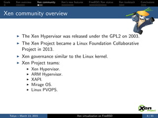 Goals Xen overview Xen community Xen’s new features FreeBSD/Xen status Xen toolstack Conclusions
Xen community overview
The Xen Hypervisor was released under the GPL2 on 2003.
The Xen Project became a Linux Foundation Collaborative
Project in 2013.
Xen governance similar to the Linux kernel.
Xen Project teams:
Xen Hypervisor.
ARM Hypervisor.
XAPI.
Mirage OS.
Linux PVOPS.
Tokyo – March 13, 2015 Xen virtualization on FreeBSD 8 / 33
 