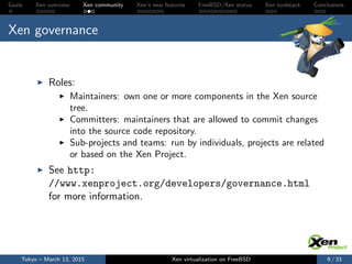 Goals Xen overview Xen community Xen’s new features FreeBSD/Xen status Xen toolstack Conclusions
Xen governance
Roles:
Maintainers: own one or more components in the Xen source
tree.
Committers: maintainers that are allowed to commit changes
into the source code repository.
Sub-projects and teams: run by individuals, projects are related
or based on the Xen Project.
See http:
//www.xenproject.org/developers/governance.html
for more information.
Tokyo – March 13, 2015 Xen virtualization on FreeBSD 9 / 33
 