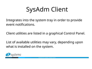 SysAdm Client
Integrates into the system tray in order to provide
event notifications.
Client utilities are listed in a graphical Control Panel.
List of available utilities may vary, depending upon
what is installed on the system.
 