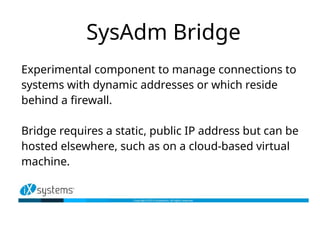 SysAdm Bridge
Experimental component to manage connections to
systems with dynamic addresses or which reside
behind a firewall.
Bridge requires a static, public IP address but can be
hosted elsewhere, such as on a cloud-based virtual
machine.
 