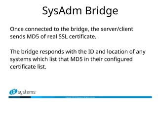 SysAdm Bridge
Once connected to the bridge, the server/client
sends MD5 of real SSL certificate.
The bridge responds with the ID and location of any
systems which list that MD5 in their configured
certificate list.
 