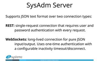 SysAdm Server
Supports JSON text format over two connection types:
REST: single-request connection that requires user and
password authentication with every request.
WebSockets: long-lived connection for pure JSON
input/output. Uses one-time authentication with
a configurable inactivity timeout/disconnect.
 