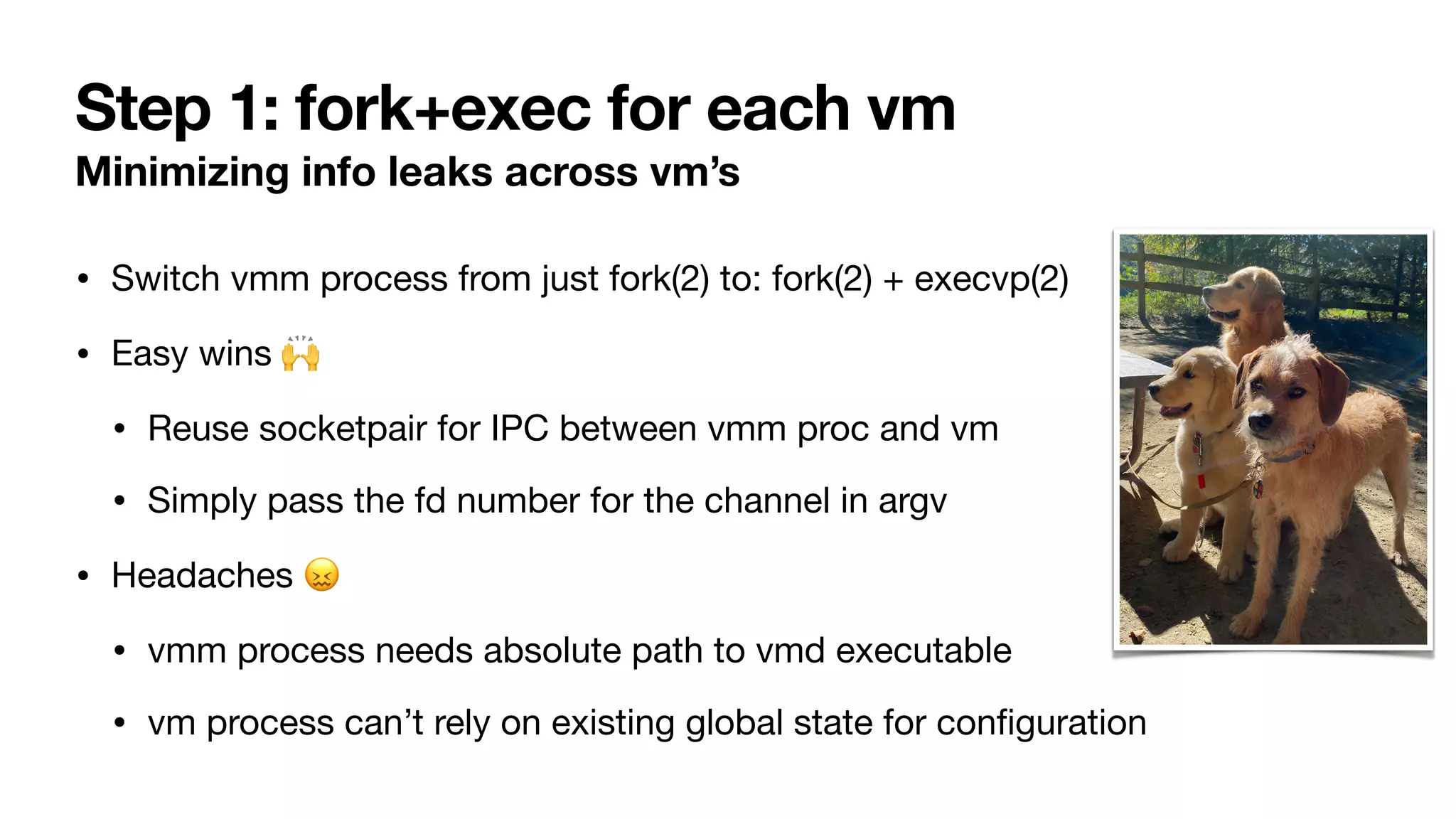 Step 1: fork+exec for each vm
Minimizing info leaks across vm’s
• Switch vmm process from just fork(2) to: fork(2) + execvp(2)
• Easy wins 🙌
• Reuse socketpair for IPC between vmm proc and vm
• Simply pass the fd number for the channel in argv
• Headaches 😖
• vmm process needs absolute path to vmd executable
• vm process can’t rely on existing global state for con
fi
guration
 