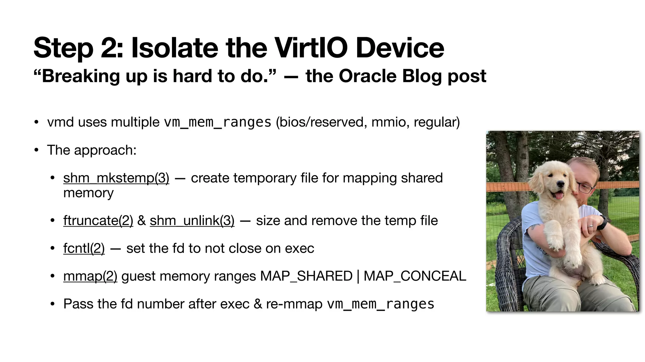 Step 2: Isolate the VirtIO Device
“Breaking up is hard to do.” — the Oracle Blog post
• vmd uses multiple vm_mem_ranges (bios/reserved, mmio, regular)
• The approach:
• shm_mkstemp(3) — create temporary
fi
le for mapping shared
memory
• ftruncate(2) & shm_unlink(3) — size and remove the temp
fi
le
• fcntl(2) — set the fd to not close on exec
• mmap(2) guest memory ranges MAP_SHARED | MAP_CONCEAL
• Pass the fd number after exec & re-mmap vm_mem_ranges
 