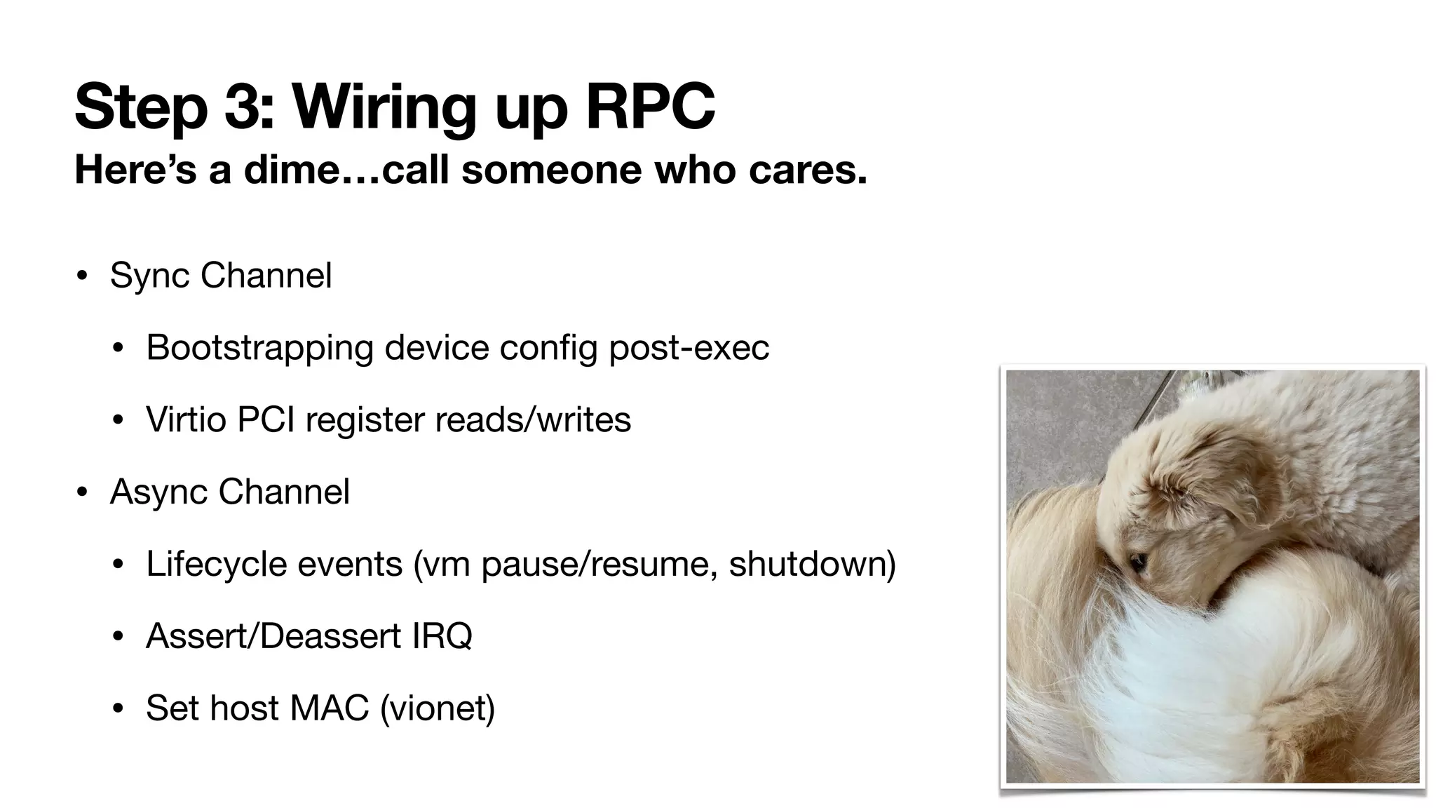 Step 3: Wiring up RPC
Here’s a dime…call someone who cares.
• Sync Channel
• Bootstrapping device con
fi
g post-exec
• Virtio PCI register reads/writes
• Async Channel
• Lifecycle events (vm pause/resume, shutdown)
• Assert/Deassert IRQ
• Set host MAC (vionet)
 