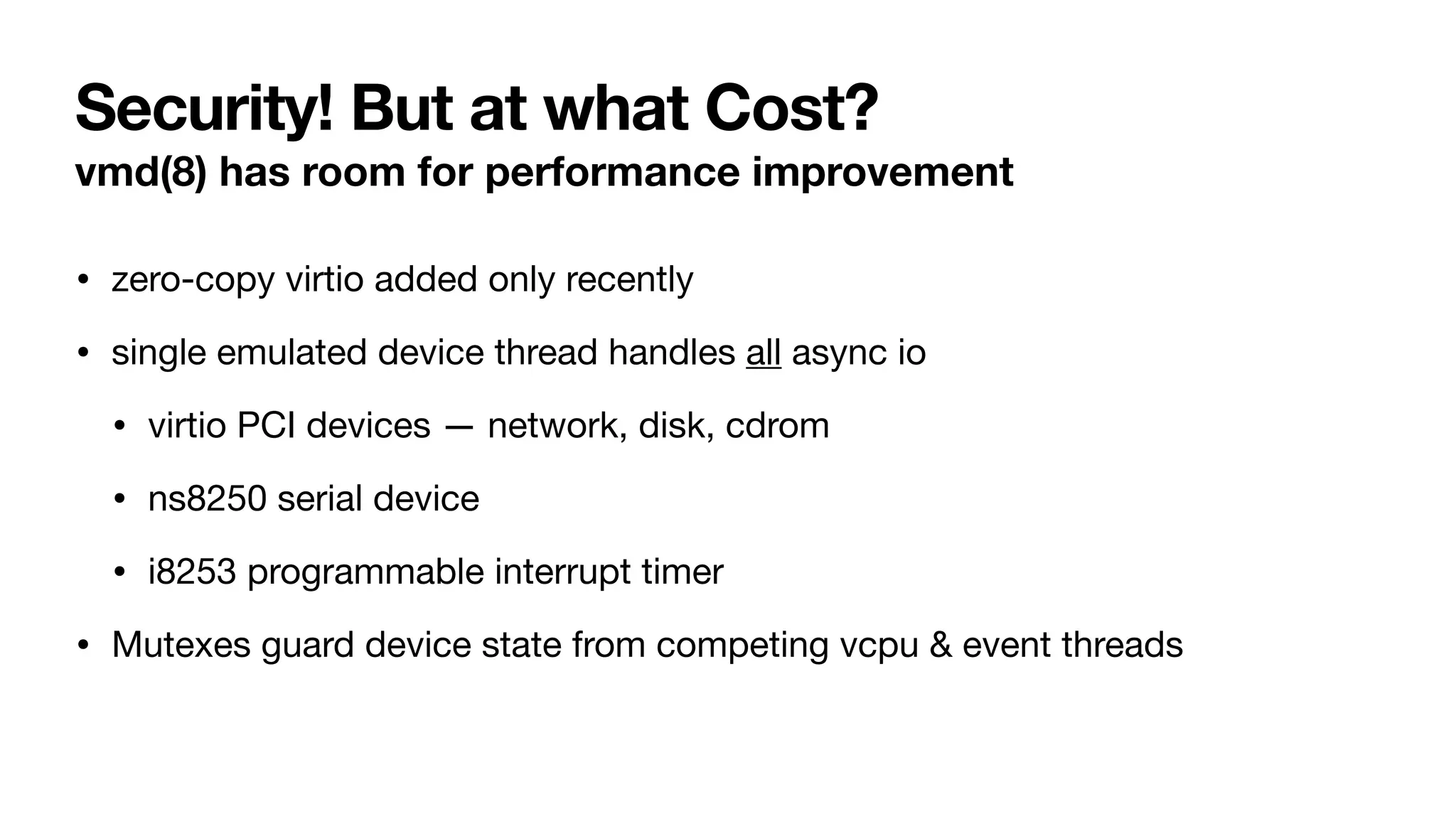 Security! But at what Cost?
vmd(8) has room for performance improvement
• zero-copy virtio added only recently
• single emulated device thread handles all async io
• virtio PCI devices — network, disk, cdrom
• ns8250 serial device
• i8253 programmable interrupt timer
• Mutexes guard device state from competing vcpu & event threads
 