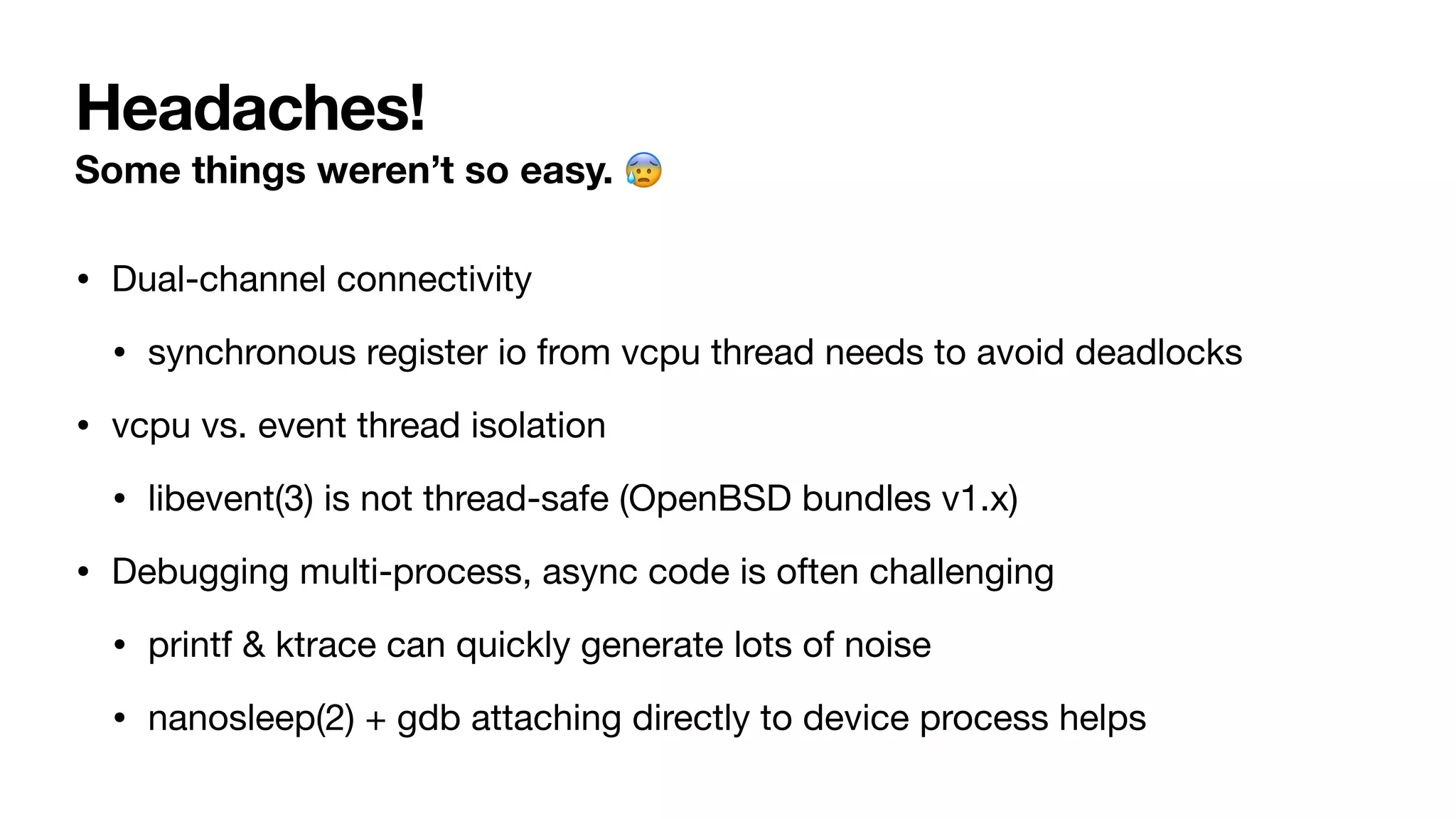 Headaches!
Some things weren’t so easy. 😰
• Dual-channel connectivity
• synchronous register io from vcpu thread needs to avoid deadlocks
• vcpu vs. event thread isolation
• libevent(3) is not thread-safe (OpenBSD bundles v1.x)
• Debugging multi-process, async code is often challenging
• printf & ktrace can quickly generate lots of noise
• nanosleep(2) + gdb attaching directly to device process helps
 