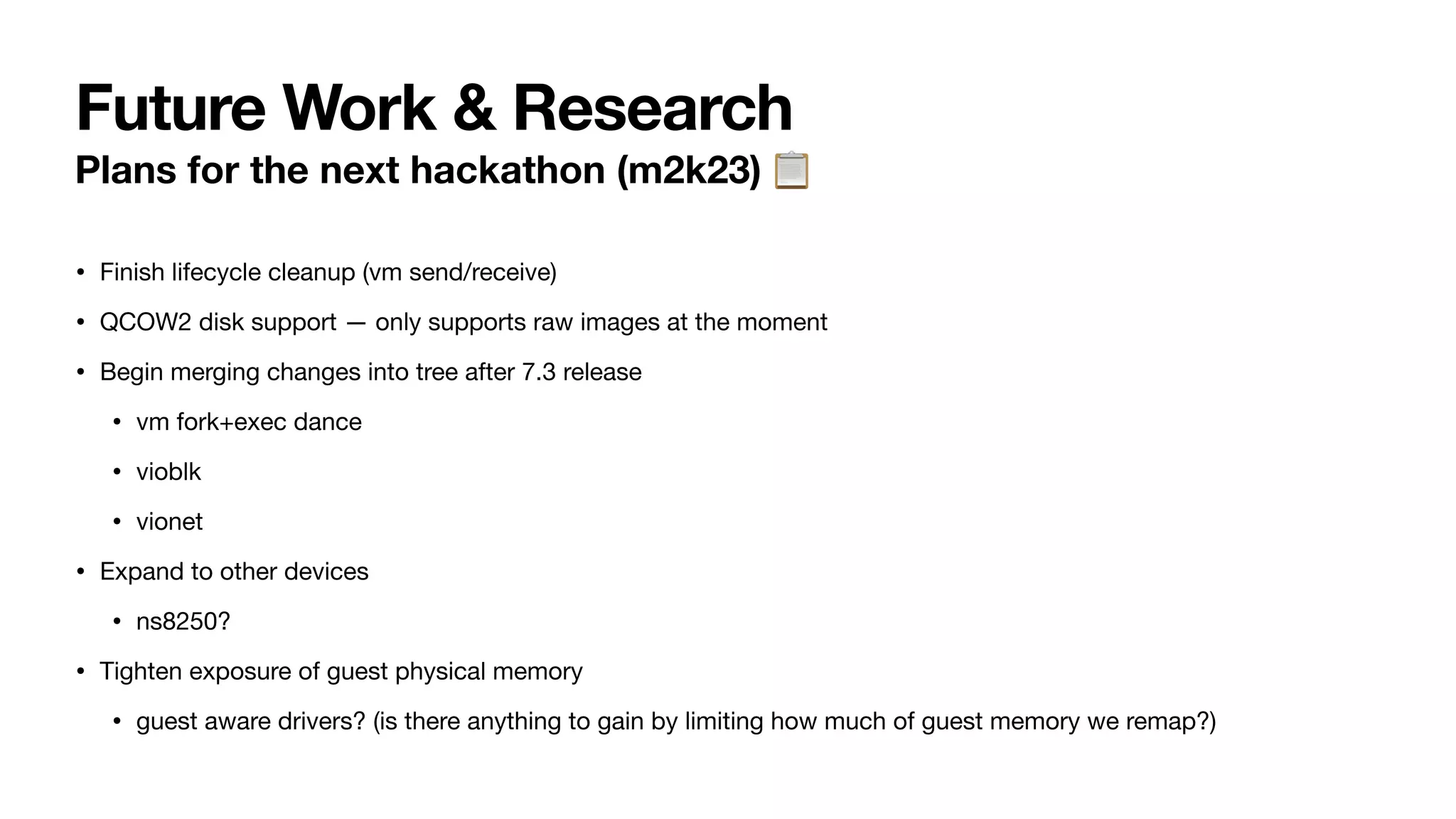 Future Work & Research
Plans for the next hackathon (m2k23) 📋
• Finish lifecycle cleanup (vm send/receive)
• QCOW2 disk support — only supports raw images at the moment
• Begin merging changes into tree after 7.3 release
• vm fork+exec dance
• vioblk
• vionet
• Expand to other devices
• ns8250?
• Tighten exposure of guest physical memory
• guest aware drivers? (is there anything to gain by limiting how much of guest memory we remap?)
 