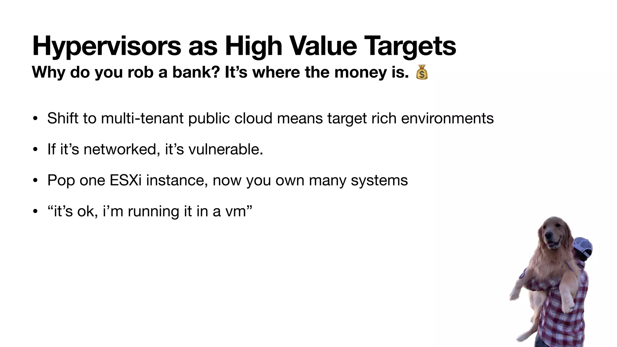 Hypervisors as High Value Targets
Why do you rob a bank? It’s where the money is. 💰
• Shift to multi-tenant public cloud means target rich environments
• If it’s networked, it’s vulnerable.
• Pop one ESXi instance, now you own many systems
• “it’s ok, i’m running it in a vm”
 