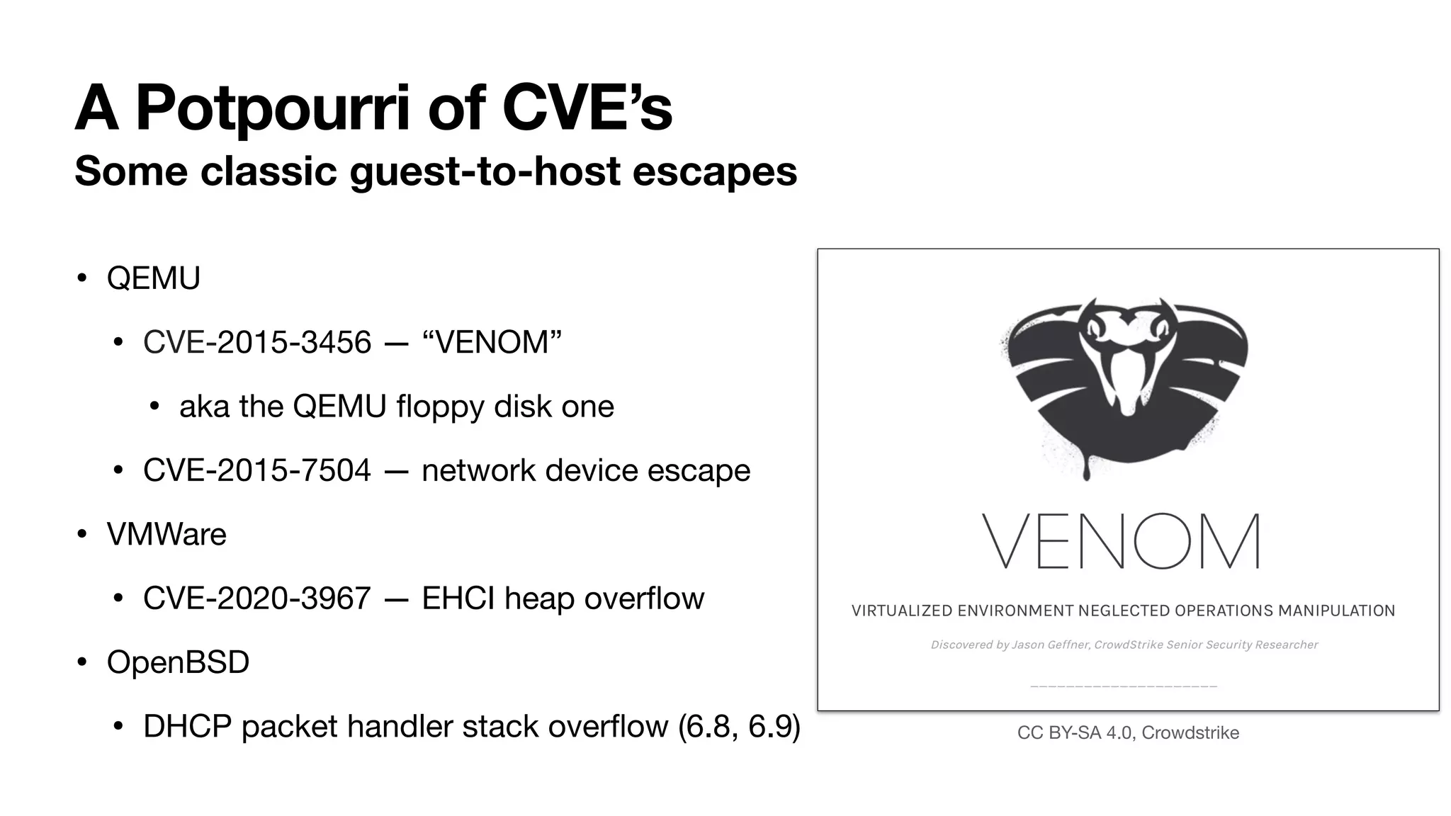 A Potpourri of CVE’s
Some classic guest-to-host escapes
• QEMU
• CVE-2015-3456 — “VENOM”
• aka the QEMU
fl
oppy disk one
• CVE-2015-7504 — network device escape
• VMWare
• CVE-2020-3967 — EHCI heap over
fl
ow
• OpenBSD
• DHCP packet handler stack over
fl
ow (6.8, 6.9) CC BY-SA 4.0, Crowdstrike
 