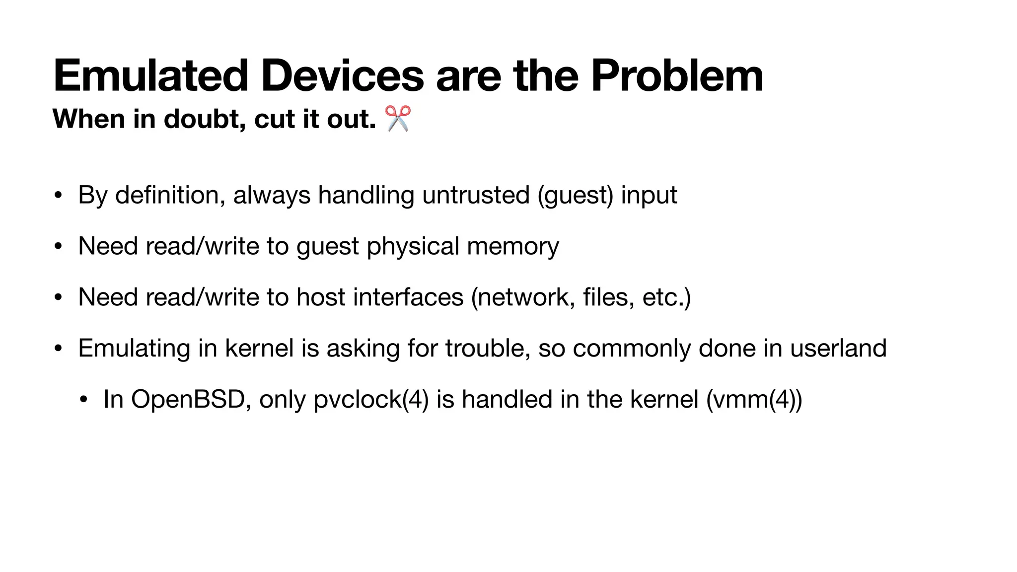 Emulated Devices are the Problem
When in doubt, cut it out. ✂
• By de
fi
nition, always handling untrusted (guest) input
• Need read/write to guest physical memory
• Need read/write to host interfaces (network,
fi
les, etc.)
• Emulating in kernel is asking for trouble, so commonly done in userland
• In OpenBSD, only pvclock(4) is handled in the kernel (vmm(4))
 
