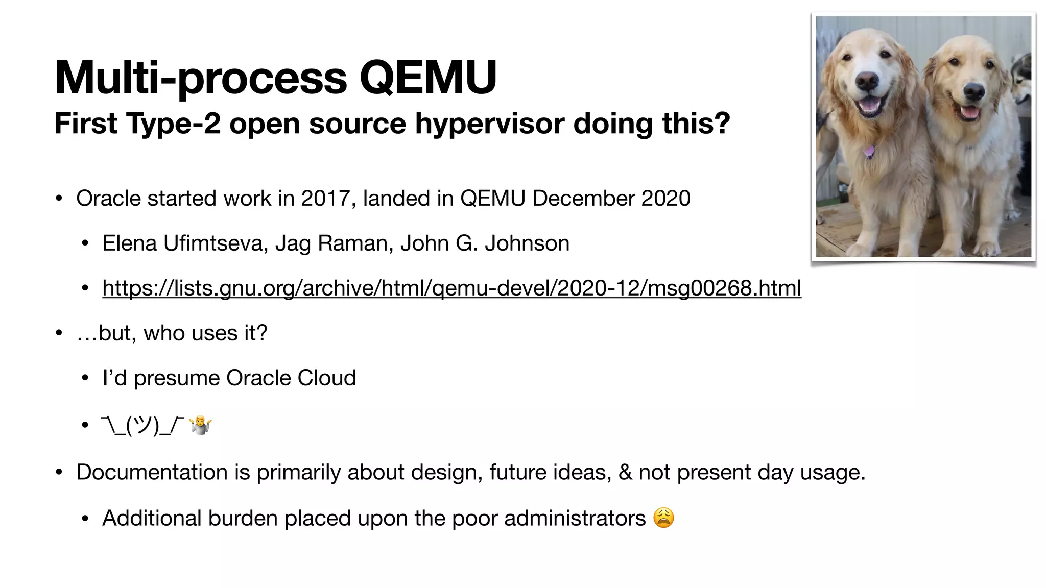 Multi-process QEMU
First Type-2 open source hypervisor doing this?
• Oracle started work in 2017, landed in QEMU December 2020
• Elena U
fi
mtseva, Jag Raman, John G. Johnson
• https://lists.gnu.org/archive/html/qemu-devel/2020-12/msg00268.html
• …but, who uses it?
• I’d presume Oracle Cloud
• ¯_(ツ)_/¯ 🤷
• Documentation is primarily about design, future ideas, & not present day usage.
• Additional burden placed upon the poor administrators 😩
 
