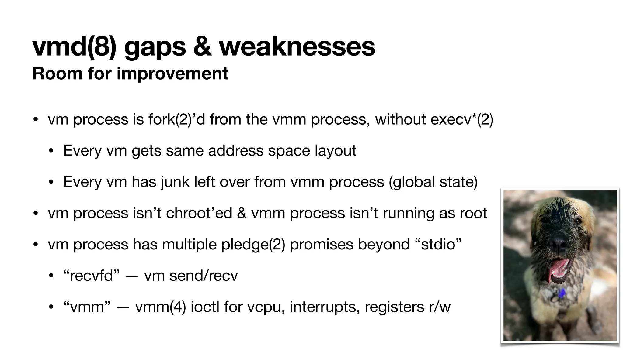 vmd(8) gaps & weaknesses
Room for improvement
• vm process is fork(2)’d from the vmm process, without execv*(2)
• Every vm gets same address space layout
• Every vm has junk left over from vmm process (global state)
• vm process isn’t chroot’ed & vmm process isn’t running as root
• vm process has multiple pledge(2) promises beyond “stdio”
• “recvfd” — vm send/recv
• “vmm” — vmm(4) ioctl for vcpu, interrupts, registers r/w
 