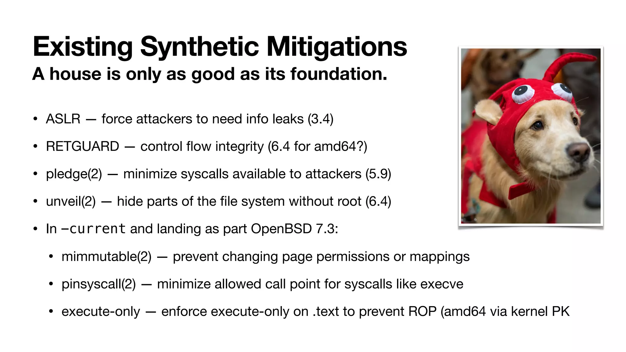 Existing Synthetic Mitigations
A house is only as good as its foundation.
• ASLR — force attackers to need info leaks (3.4)
• RETGUARD — control
fl
ow integrity (6.4 for amd64?)
• pledge(2) — minimize syscalls available to attackers (5.9)
• unveil(2) — hide parts of the
fi
le system without root (6.4)
• In -current and landing as part OpenBSD 7.3:
• mimmutable(2) — prevent changing page permissions or mappings
• pinsyscall(2) — minimize allowed call point for syscalls like execve
• execute-only — enforce execute-only on .text to prevent ROP (amd64 via kernel PK
 