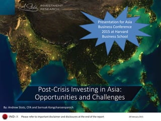 28 February 2015Please refer to important disclaimer and disclosures at the end of the report
By: Andrew Stotz, CFA and Sornsak Kongcharoenpanich
Post-Crisis Investing in Asia:
Opportunities and Challenges
Presentation for
Asia Business Conference 2015
at Harvard Business School
 
