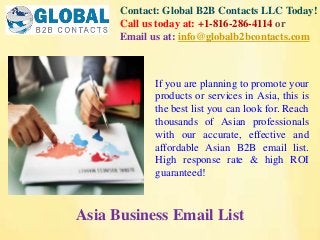 Contact: Global B2B Contacts LLC Today!
Call us today at: +1-816-286-4114 or
Email us at: info@globalb2bcontacts.com
Asia Business Email List
If you are planning to promote your
products or services in Asia, this is
the best list you can look for. Reach
thousands of Asian professionals
with our accurate, effective and
affordable Asian B2B email list.
High response rate & high ROI
guaranteed!
 