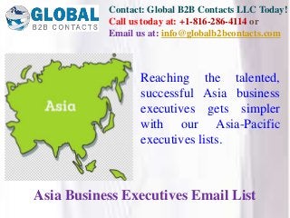 Contact: Global B2B Contacts LLC Today!
Call us today at: +1-816-286-4114 or
Email us at: info@globalb2bcontacts.com
Asia Business Executives Email List
Reaching the talented,
successful Asia business
executives gets simpler
with our Asia-Pacific
executives lists.
 