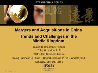 Mergers and Acquisitions in China  Trends and Challenges in the  Middle Kingdom  EYE ON CHINA  SERIES James C. Chapman, Partner Foley & Lardner LLP 2011 Asia Business Forum Doing Business in China – Opportunities in 2011… and Beyond  Saturday, May 21, 2011 