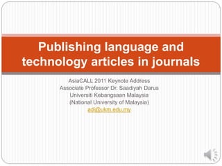 Publishing language and 
technology articles in journals 
AsiaCALL 2011 Keynote Address 
Associate Professor Dr. Saadiyah Darus 
Universiti Kebangsaan Malaysia 
(National University of Malaysia) 
adi@ukm.edu.my 
 