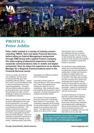 I thrive on variety, the thrill of a
new challenge, and the sense
of achievement that goes with
completing difficult projects. I expect
this is why I’ve pursued different roles
in various businesses and across
regional geographies. Changing
communications platforms adds an
exciting dimension, and I embrace
the stimulation provided, and the
challenge of taking new practices to
an established corporate.
When the opportunity arose to take
an Interim Management role I was
at first apprehensive, but quickly
realized how the experience matched
my professional motivation. The
position required me to provide
immediate Communications support
to a team of specialists across the
Asia and Pacific Regions. The remit
extended to guidance at all levels of
the business from strategy to copy
writing, building practice documents,
messaging, and offering counsel to
senior management.
I had held a similar position in
Financial Service, which was probably
why I was at first apprehensive
knowing the depth of such an
undertaking. After meeting the team
and speaking with the person I was to
represent, I excited and grasped the
professional benefits offered.
As a student of Communications,
during my down time I had always
been drawn to TV quiz shows. The
contestants displayed adroit thinking
and provided answers to unheard of
questions as quickly as they were
asked. The opportunity for me to
appear on a show of this vintage
has long past, but to an extent
the challenge of being an Interim
Manager provided me with a place
to demonstrate this capacity: to think
quickly, provide relevant and insightful
guidance, considered counsel and
hands on execution.
As mentioned I enjoy professional
variety and a second advantage to
my placement was the opportunity to
quickly learn a totally new business,
to digest its subject matter and
thoroughly understand how it works
on day one. This deep dive provided
me with a window into a whole new
landscape and I enjoyed making
sense of it all through my own lens. I
was able to add value to established
processes, support the development
of people, and it came with a whole
new set of acronyms!
To anyone looking for a chance to
test their subject matter expertise,
I thoroughly recommend taking
an Interim placement. There is a
level of the unknown that energizes
and professionally challenges you.
Above all the experience of different
communications practices and
processes is invaluable, and one I will
take with me to my next role.
Peter Joblin worked in a variety of industry sectors
including; FMCG, Tech and lately Financial Services,
before taking an Interim Management assignment
through VMA Group with a global Finance company.
His wide-ranging professional experience includes
corporate communications roles in mobile and digital
companies. Here he relays his experience as an Interim
Manager for a Regional Communications team in the
Financial Services sector.
For more information about interim assignments In
Asia please contact Katrina Andrews on
+852 5808 2526 or kandrews@vmagroup.com
www.vmagroup.comEurope | Asia-Pacific | North America
PROFILE:
Peter Joblin
 
