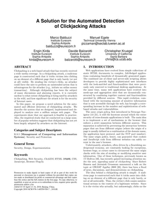 A Solution for the Automated Detection
                                    of Clickjacking Attacks

                                              Marco Balduzzi                              Manuel Egele
                                               Institute Eurecom                    Technical University Vienna
                                                        pizzaman@seclab.tuwien.ac.at
                                                Sophia-Antipolis
                                  balduzzi@eurecom.fr
                         Engin Kirda            Davide Balzarotti    Christopher Kruegel
                      Institute Eurecom                                Institute Eurecom                  University of California
                       Sophia-Antipolis                                 Sophia-Antipolis                      Santa Barbara
                   kirda@eurecom.fr                              balzarotti@eurecom.fr                    chris@cs.ucsb.edu

ABSTRACT                                                                            1. INTRODUCTION
Clickjacking is a web-based attack that has recently received                          Web applications have evolved from simple collections of
a wide media coverage. In a clickjacking attack, a malicious                        static HTML documents to complex, full-ﬂedged applica-
page is constructed such that it tricks victims into clicking                       tions containing hundreds of dynamically generated pages.
on an element of a diﬀerent page that is only barely (or not                        The combined use of client and server-side scripting allows
at all) visible. By stealing the victim’s clicks, an attacker                       developers to provide highly sophisticated user interfaces
could force the user to perform an unintended action that is                        with the look-and-feel and functionalities that were previ-
advantageous for the attacker (e.g., initiate an online money                       ously only reserved to traditional desktop applications. At
transaction). Although clickjacking has been the subject                            the same time, many web applications have evolved into
of many discussions and alarming reports, it is currently                           mesh-ups and aggregation sites that are dynamically con-
unclear to what extent clickjacking is being used by attackers                      structed by combining together content and functionalities
in the wild, and how signiﬁcant the attack is for the security                      provided by diﬀerent sources. This rapid evolution, com-
of Internet users.                                                                  bined with the increasing amount of sensitive information
   In this paper, we propose a novel solution for the auto-                         that is now accessible through the web, has brought a corre-
mated and eﬃcient detection of clickjacking attacks. We                             sponding increase in the number and sophistication of web-
describe the system that we designed, implemented and de-                           based attacks and vulnerabilities.
ployed to analyze over a million unique web pages. The                                 The same origin policy, ﬁrst introduced in Netscape Nav-
experiments show that our approach is feasible in practice.                         igator 2.0 [31], is still the keystone around which the entire
Also, the empirical study that we conducted on a large num-                         security of cross-domain applications is built. The main idea
ber of popular websites suggests that clickjacking has not yet                      is to implement a set of mechanisms in the browser that
been largely adopted by attackers on the Internet.                                  enforce a strict separation between diﬀerent sources. This
                                                                                    separation is achieved by preventing the interaction between
                                                                                    pages that are from diﬀerent origins (where the origin of a
Categories and Subject Descriptors                                                  page is usually deﬁned as a combination of the domain name,
K.6.5 [Management of Computing and Information                                      the application layer protocol, and the TCP port number).
Systems]: Security and Protection                                                   The same origin policy, hence, can guarantee that cookies
                                                                                    and JavaScript code from diﬀerent websites can safely co-
                                                                                    exist in the user’s browser.
General Terms                                                                          Unfortunately, attackers, often driven by a ﬂourishing un-
Security, Design, Experimentation                                                   derground economy, are constantly looking for exceptions,
                                                                                    browser bugs, or corner cases to circumvent the same origin
                                                                                    checks with the aim of stealing or modifying sensitive user
Keywords                                                                            information. One of these techniques, previously known as
Clickjacking, Web Security, ClickIDS, HTML IFRAME, CSS,                             UI Redress [40], has recently gained increasing attention un-
Javascript, Browser Plug-In                                                         der the new, appealing name of clickjacking. Since Robert
                                                                                    Hansen and Jeremiah Grossman announced a talk on the
                                                                                    topic at OWASP AppSec 2008 [20], there has been a ﬂood
                                                                                    of news, discussions, and demonstrations on clickjacking.
Permission to make digital or hard copies of all or part of this work for              The idea behind a clickjacking attack is simple: A mali-
personal or classroom use is granted without fee provided that copies are           cious page is constructed such that it tricks users into click-
not made or distributed for proﬁt or commercial advantage and that copies           ing on an element of a diﬀerent page that is only barely, or
bear this notice and the full citation on the ﬁrst page. To copy otherwise, to
republish, to post on servers or to redistribute to lists, requires prior speciﬁc
                                                                                    not at all noticeable. Thus, the victim’s click causes uninten-
permission and/or a fee.                                                            tional actions in the context of a legitimate website. Since
ASIACCS’10 April 13–16, 2010, Beijing, China.                                       it is the victim who actually, but unknowingly, clicks on the
Copyright 2010 ACM 978-1-60558-936-7 ...$10.00.
 